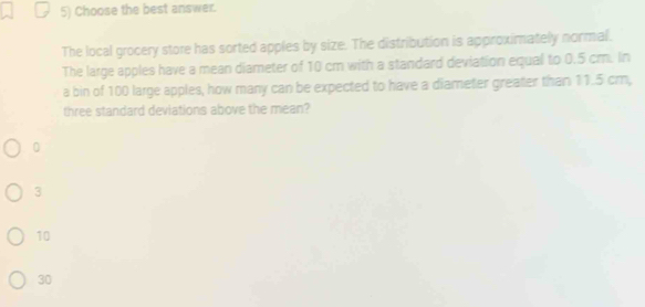 Choose the best answer.
The local grocery store has sorted apples by size. The distribution is approximately normal.
The large apples have a mean diameter of 10 cm with a standard deviation equal to 0.5 cm. In
a bin of 100 large apples, how many can be expected to have a diameter greater than 11.5 cm,
three standard deviations above the mean?
0
3
10
30