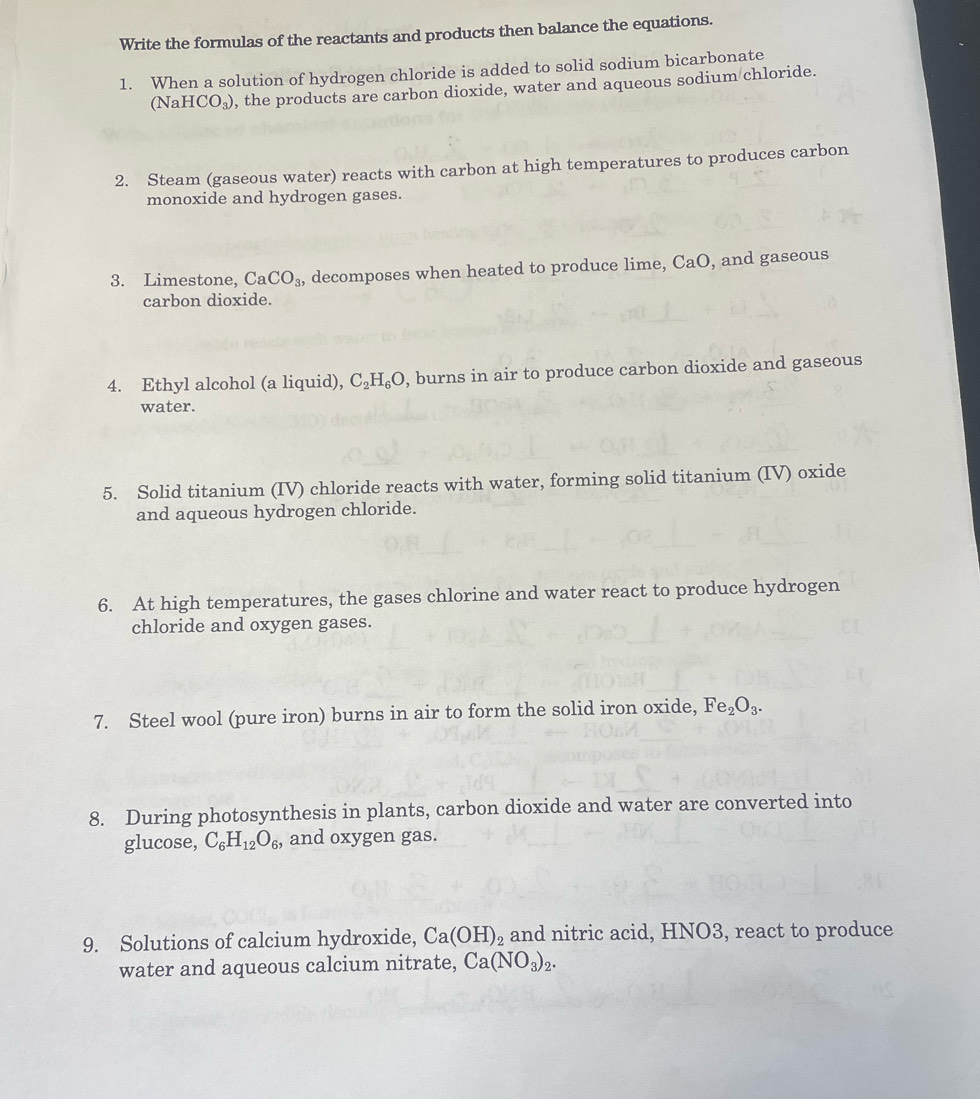 Write the formulas of the reactants and products then balance the equations. 
1. When a solution of hydrogen chloride is added to solid sodium bicarbonate
(NaHCO_3) , the products are carbon dioxide, water and aqueous sodium chloride. 
2. Steam (gaseous water) reacts with carbon at high temperatures to produces carbon 
monoxide and hydrogen gases. 
3. Limestone, CaCO_3 , decomposes when heated to produce lime, ( aC ), and gaseous 
carbon dioxide. 
4. Ethyl alcohol (a liquid), C_2H_6O , burns in air to produce carbon dioxide and gaseous 
water. 
5. Solid titanium (IV) chloride reacts with water, forming solid titanium (IV) oxide 
and aqueous hydrogen chloride. 
6. At high temperatures, the gases chlorine and water react to produce hydrogen 
chloride and oxygen gases. 
7. Steel wool (pure iron) burns in air to form the solid iron oxide, Fe_2O_3. 
8. During photosynthesis in plants, carbon dioxide and water are converted into 
glucose, C_6H_12O_6 , and oxygen gas. 
9. Solutions of calcium hydroxide, Ca(OH)_2 and nitric acid, HNO3, react to produce 
water and aqueous calcium nitrate, Ca(NO_3)_2.