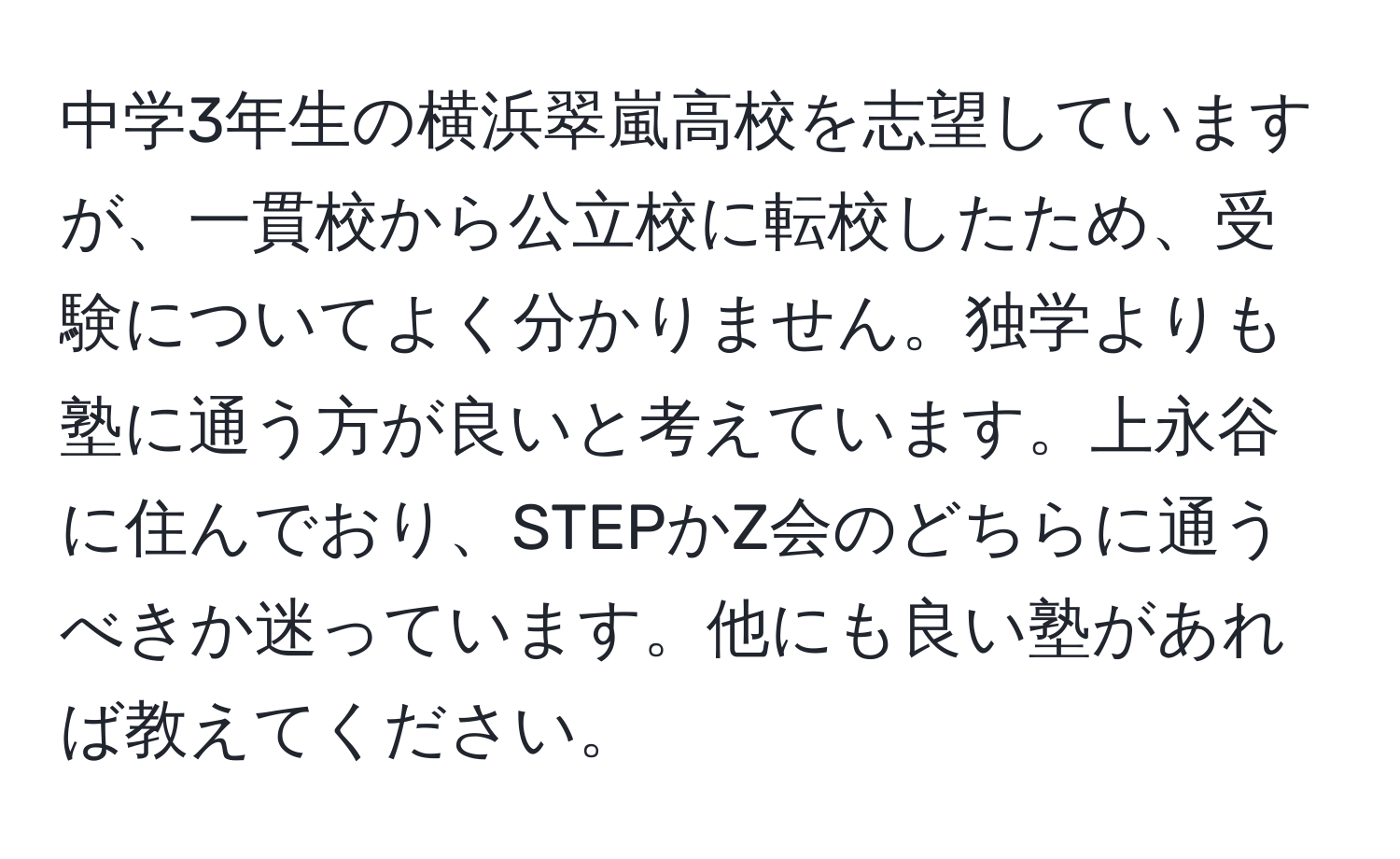 中学3年生の横浜翠嵐高校を志望していますが、一貫校から公立校に転校したため、受験についてよく分かりません。独学よりも塾に通う方が良いと考えています。上永谷に住んでおり、STEPかZ会のどちらに通うべきか迷っています。他にも良い塾があれば教えてください。