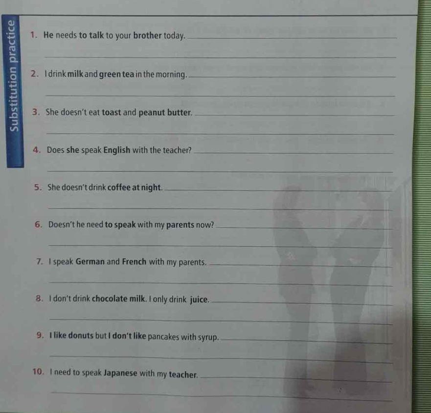 He needs to talk to your brother today. 
5 2. I drink milk and green tea in the morning._ 
3. She doesn’t eat toast and peanut butter. 
_ 
4. Does she speak English with the teacher?_ 
_ 
5. She doesn’t drink coffee at night._ 
_ 
6. Doesn’t he need to speak with my parents now?_ 
_ 
7. I speak German and French with my parents._ 
_ 
8. I don't drink chocolate milk. I only drink juice._ 
_ 
9. I like donuts but I don’t like pancakes with syrup._ 
_ 
10. I need to speak Japanese with my teacher._ 
_