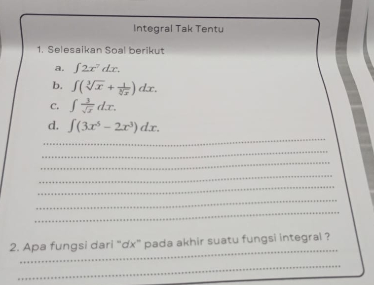 Integral Tak Tentu 
1. Selesaikan Soal berikut 
a. ∈t 2x^7dx. 
b. ∈t (sqrt[3](x)+ 1/sqrt[3](x) )dx. 
C. ∈t  3/sqrt(x) dx. 
_ 
d. ∈t (3x^5-2x^3)dx. 
_ 
_ 
_ 
_ 
_ 
_ 
_ 
2. Apa fungsi dari “dx” pada akhir suatu fungsi integral ? 
_