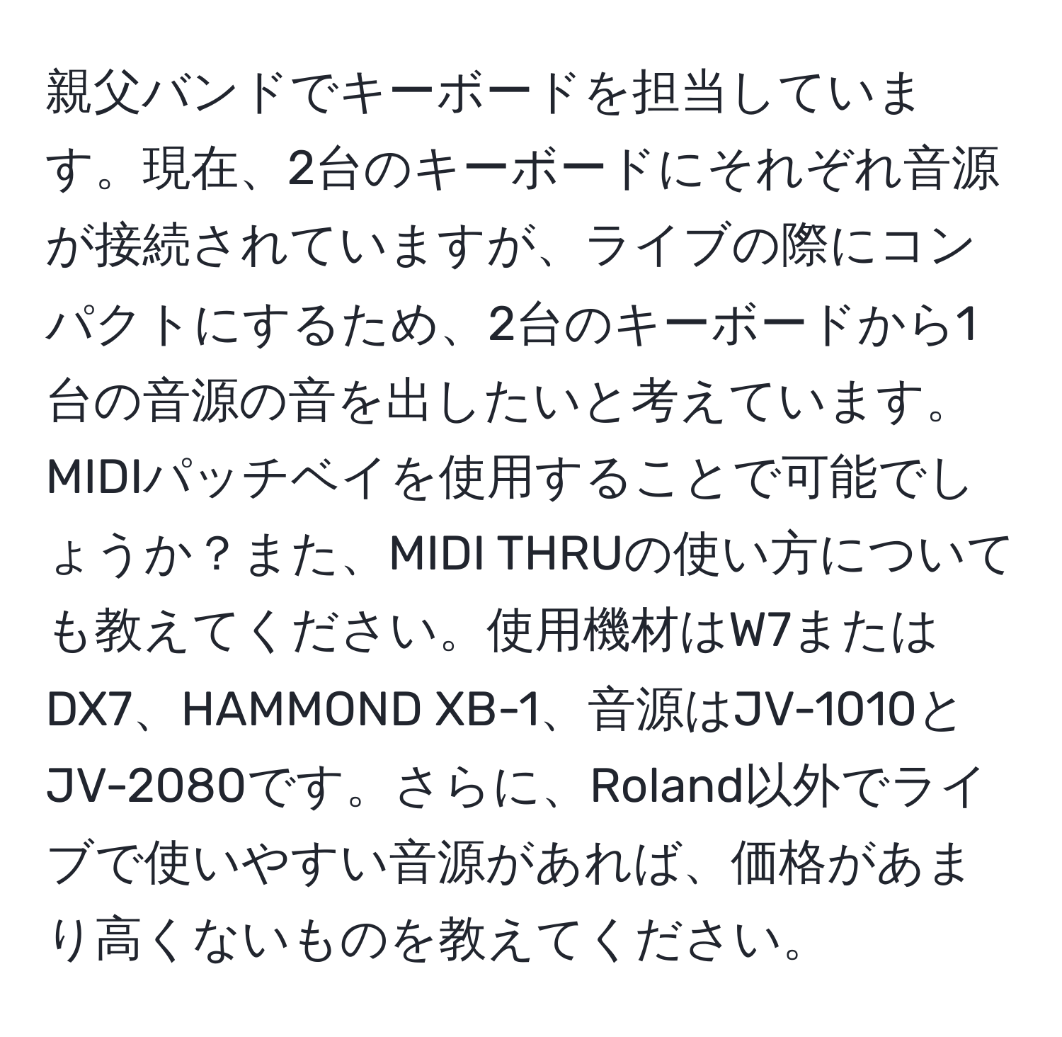 親父バンドでキーボードを担当しています。現在、2台のキーボードにそれぞれ音源が接続されていますが、ライブの際にコンパクトにするため、2台のキーボードから1台の音源の音を出したいと考えています。MIDIパッチベイを使用することで可能でしょうか？また、MIDI THRUの使い方についても教えてください。使用機材はW7またはDX7、HAMMOND XB-1、音源はJV-1010とJV-2080です。さらに、Roland以外でライブで使いやすい音源があれば、価格があまり高くないものを教えてください。