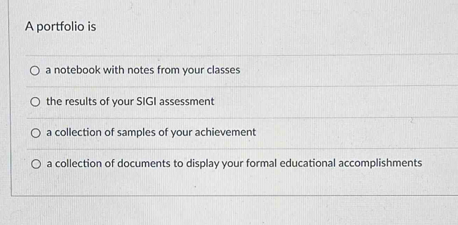 A portfolio is
a notebook with notes from your classes
the results of your SIGI assessment
a collection of samples of your achievement
a collection of documents to display your formal educational accomplishments