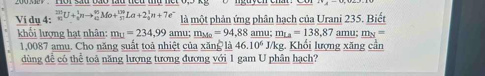 200 May . Hồi sau bão lầu tiểu thủ nết 0,5 kg nguyen ehat . A^-
Ví dụ 4: _(92)^(235)U+_0^(1nto _(42)^(95)Mo+_(57)^(139)La+2_0^1n+7e^-) là một phản ứng phân hạch của Urani 235. Biết 
khối lượng hạt nhân: _ m_U=234,99 amu; m_Mo=94,88 amu; _ m_La=138,87 amu; _ m_N=
1,0087 amu. Cho năng suất toả nhiệt của xăng là 46.10^6J/kg. Khối lượng xăng cần 
dùng để có thể toả năng lượng tương đương với 1 gam U phân hạch?