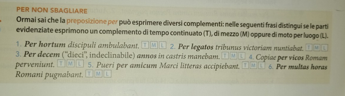 PER NON SBAGLIARE 
Ormai sai che la preposizione per può esprimere diversi complementi: nelle seguenti frasi distingui se le parti 
evidenziate esprimono un complemento di tempo continuato (T), di mezzo (M) oppure di moto per luogo (L). 
1. Per hortum discipuli ambulabant. T IM L 2. Per legatos tribunus victoriam nuntiabat. T M L 
3. Per decem (“dieci’ indeclinabile) annos in castris manebam. T | M L 4. Copiae per vicos Romam 
perveniunt. I T M L 5. Pueri per amicum Marci litteras accipiebant. T M / 6. Per multas horas 
Romani pugnabant. T M L