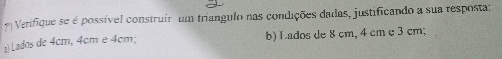 Verifique se é possível construir um triangulo nas condições dadas, justificando a sua resposta: 
a) Lados de 4cm, 4cm e 4cm; b) Lados de 8 cm, 4 cm e 3 cm;