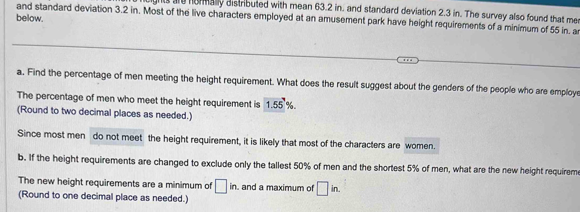 ights are hormally distributed with mean 63.2 in. and standard deviation 2.3 in. The survey also found that me 
below. 
and standard deviation 3.2 in. Most of the live characters employed at an amusement park have height requirements of a minimum of 55 in. a 
a. Find the percentage of men meeting the height requirement. What does the result suggest about the genders of the people who are employe 
The percentage of men who meet the height requirement is 1.55 %. 
(Round to two decimal places as needed.) 
Since most men do not meet the height requirement, it is likely that most of the characters are women. 
b. If the height requirements are changed to exclude only the tallest 50% of men and the shortest 5% of men, what are the new height requirem 
The new height requirements are a minimum of □ in. . and a maximum of □ in. 
(Round to one decimal place as needed.)