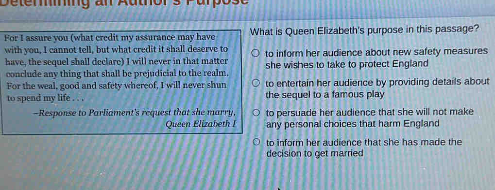 Detering an Author s Parpose
For I assure you (what credit my assurance may have What is Queen Elizabeth's purpose in this passage?
with you, I cannot tell, but what credit it shall deserve to to inform her audience about new safety measures
have, the sequel shall declare) I will never in that matter she wishes to take to protect England
conclude any thing that shall be prejudicial to the realm.
For the weal, good and safety whereof, I will never shun to entertain her audience by providing details about
to spend my life . . . the sequel to a famous play
-Response to Parliament's request that she marry, to persuade her audience that she will not make
Queen Elizabeth any personal choices that harm England
to inform her audience that she has made the
decision to get married