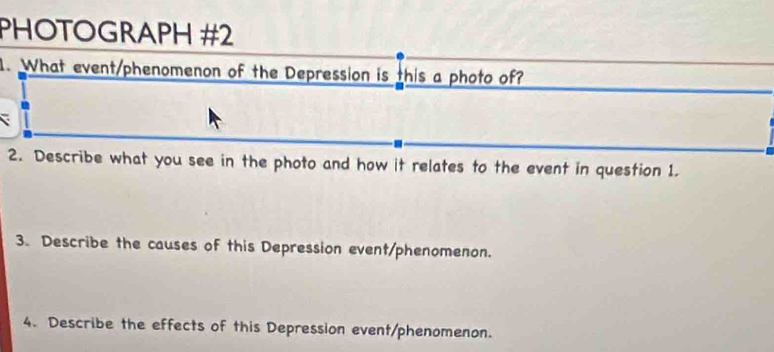 PHOTOGRAPH #2 
1. What event/phenomenon of the Depression is this a photo of? 
2. Describe what you see in the photo and how it relates to the event in question 1. 
3. Describe the causes of this Depression event/phenomenon. 
4. Describe the effects of this Depression event/phenomenon.