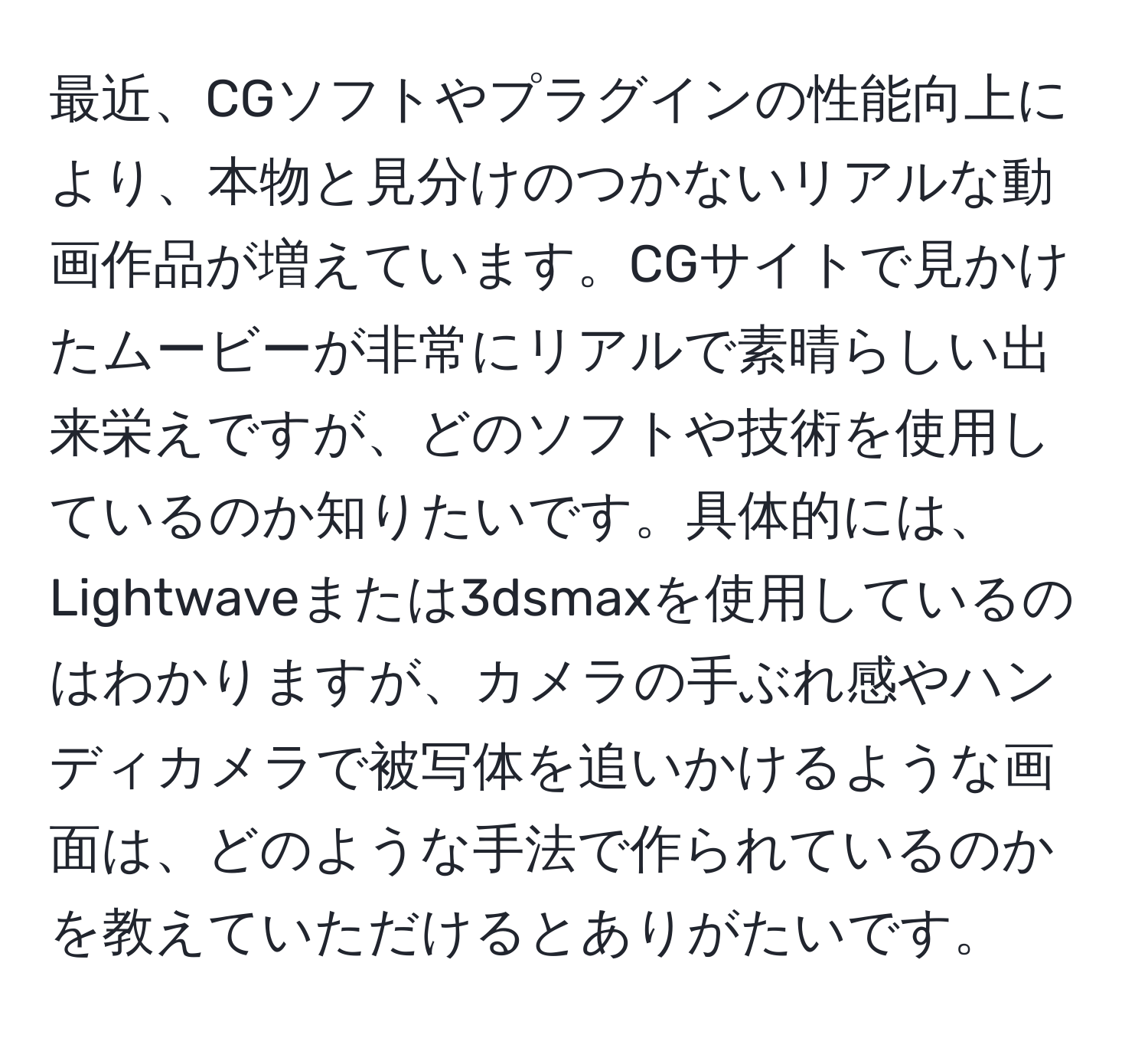 最近、CGソフトやプラグインの性能向上により、本物と見分けのつかないリアルな動画作品が増えています。CGサイトで見かけたムービーが非常にリアルで素晴らしい出来栄えですが、どのソフトや技術を使用しているのか知りたいです。具体的には、Lightwaveまたは3dsmaxを使用しているのはわかりますが、カメラの手ぶれ感やハンディカメラで被写体を追いかけるような画面は、どのような手法で作られているのかを教えていただけるとありがたいです。