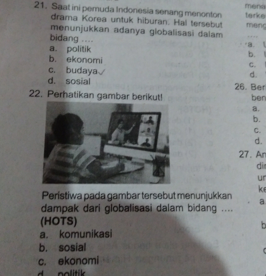 mena
21. Saat ini pemuda Indonesia senang menonton terke
drama Korea untuk hiburan. Hal tersebut meng
menunjukkan adanya globalisasi dalam . 
bidang .... a.l
a. politik
b. .
b. ekonomi
C.
c. budaya
d.
d. sosial 26. Ber
22. Perhatikan gambar berikut! ben
a.
b.
C.
d.
27. An
di
ur
ke
Peristiwa pada gambar tersebut menunjukkan a
dampak dari globalisasi dalam bidang ....
(HOTS)
b
a. komunikasi
b. sosial

c. ekonomi