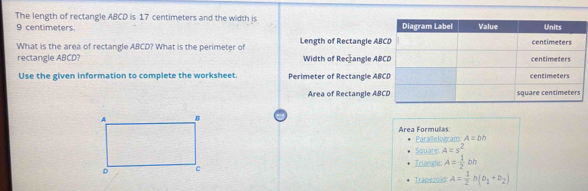 The length of rectangle ABCD is 17 centimeters and the width is
9 centimeters.
What is the area of rectangle ABCD? What is the perimeter of Length of Rectangle AB
rectangle ABCD? Width of Rectangle AB
Use the given information to complete the worksheet. Perimeter of Rectangle ABC
Area of Rectangle AB
Área Formulas Parallelogram: A=bh
Square: A=s^2
Triangle: A= 1/2 bb
Trapezoid: A= 1/2 h(b_1+b_2)