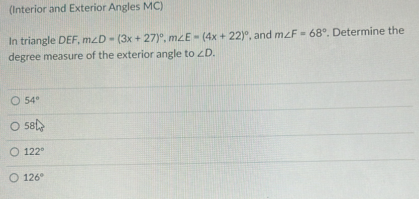 (Interior and Exterior Angles MC)
In triangle DEF, m∠ D=(3x+27)^circ , m∠ E=(4x+22)^circ  , and m∠ F=68°. Determine the
degree measure of the exterior angle to ∠ D.
54°
58
122°
126°