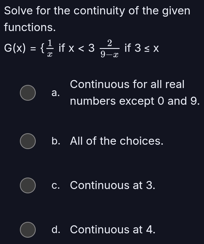 Solve for the continuity of the given
functions.
G(x)=  1/x  if x<3 2/9-x  if 3≤ x
Continuous for all real
a.
numbers except 0 and 9.
b. All of the choices.
c. Continuous at 3.
d. Continuous at 4.