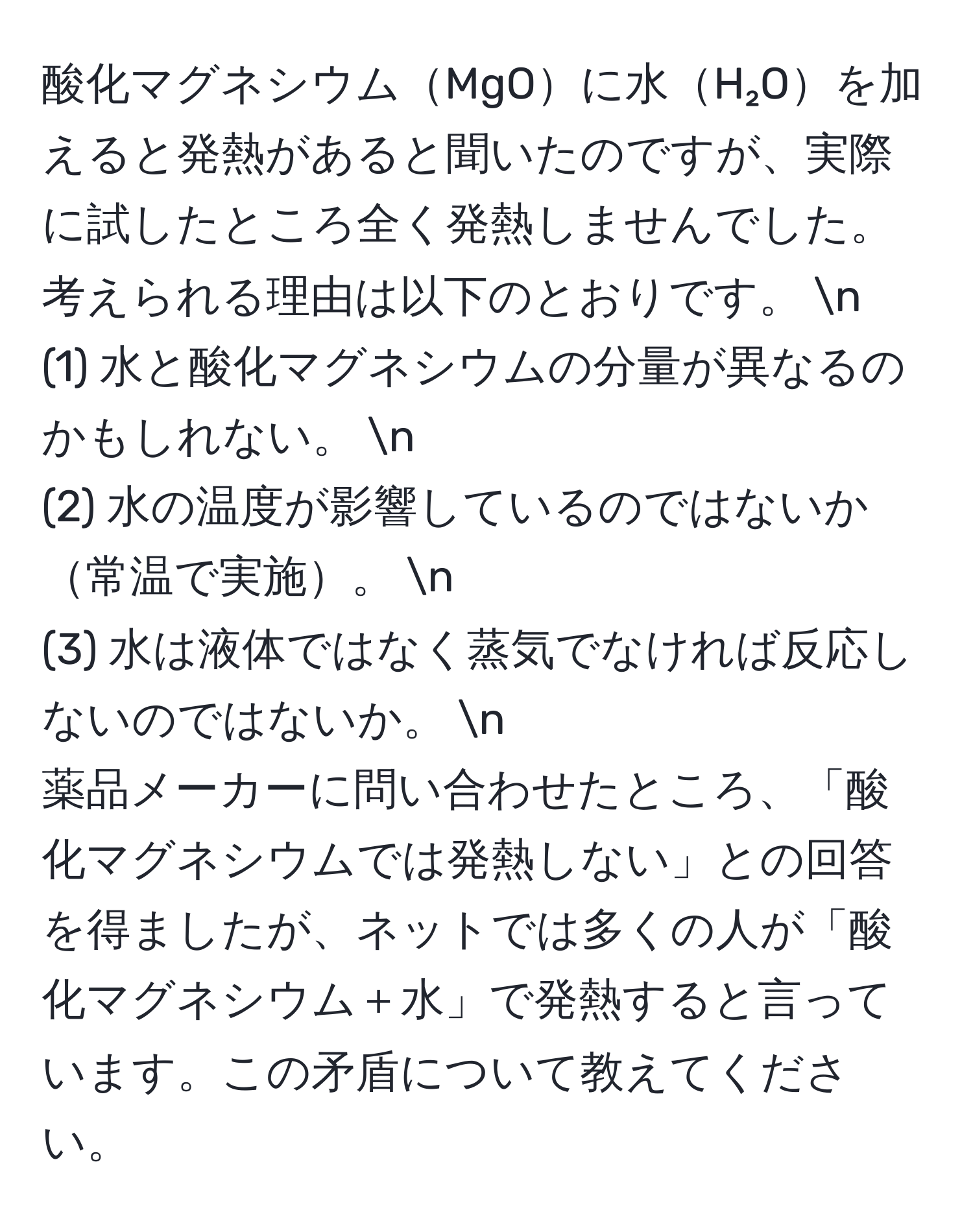 酸化マグネシウムMgOに水H₂Oを加えると発熱があると聞いたのですが、実際に試したところ全く発熱しませんでした。考えられる理由は以下のとおりです。  n
(1) 水と酸化マグネシウムの分量が異なるのかもしれない。  n
(2) 水の温度が影響しているのではないか常温で実施。  n
(3) 水は液体ではなく蒸気でなければ反応しないのではないか。  n
薬品メーカーに問い合わせたところ、「酸化マグネシウムでは発熱しない」との回答を得ましたが、ネットでは多くの人が「酸化マグネシウム＋水」で発熱すると言っています。この矛盾について教えてください。