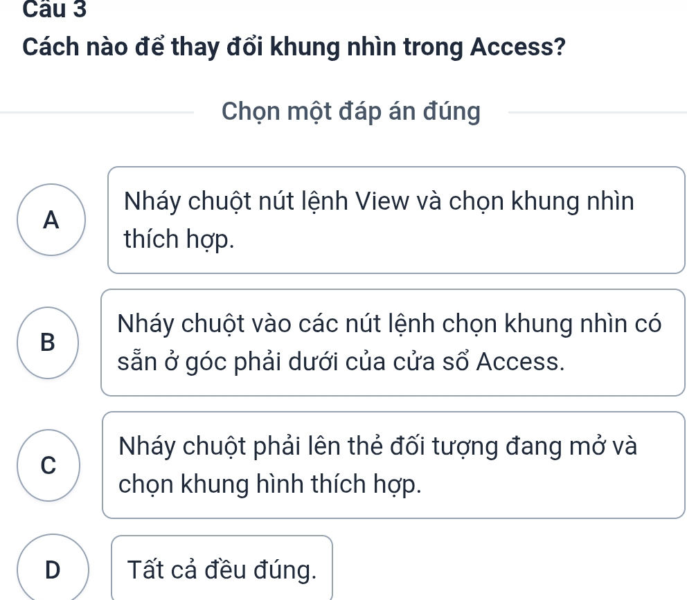 Cách nào để thay đổi khung nhìn trong Access?
Chọn một đáp án đúng
Nháy chuột nút lệnh View và chọn khung nhìn
A
thích hợp.
Nháy chuột vào các nút lệnh chọn khung nhìn có
B
sẵn ở góc phải dưới của cửa số Access.
Nháy chuột phải lên thẻ đối tượng đang mở và
C
chọn khung hình thích hợp.
D Tất cả đều đúng.