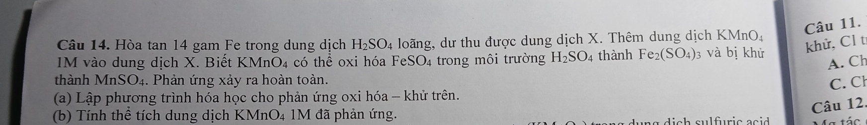 Hòa tan 14 gam Fe trong dung dịch H_2SO_4 loãng, dư thu được dung dịch X. Thêm dung dịch K MnO_4
khử, Cl tỉ 
IM vào dung dịch X. Biết KM nO_4 có thể oxi hóa FeSO₄ trong môi trường H_2SO_4 thành Fe_2(SO_4) 3 và bị khử 
A. Ch 
thành MnSO₄. Phản ứng xảy ra hoàn toàn. C. Cl 
(a) Lập phương trình hóa học cho phản ứng oxi hóa - khử trên. 
(b) Tính thể tích dung dịch KMnO₄ 1M đã phản ứng. 
Câu 12. 
Ma tác