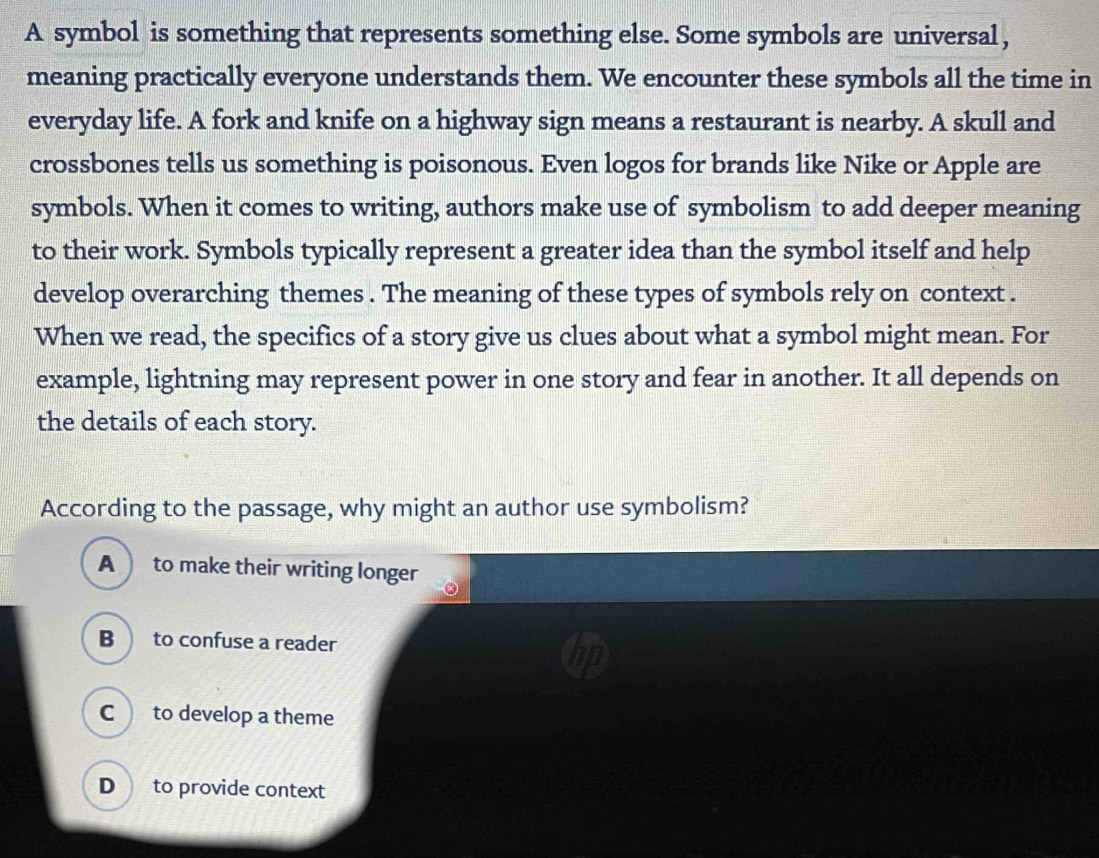 A symbol is something that represents something else. Some symbols are universal,
meaning practically everyone understands them. We encounter these symbols all the time in
everyday life. A fork and knife on a highway sign means a restaurant is nearby. A skull and
crossbones tells us something is poisonous. Even logos for brands like Nike or Apple are
symbols. When it comes to writing, authors make use of symbolism to add deeper meaning
to their work. Symbols typically represent a greater idea than the symbol itself and help
develop overarching themes . The meaning of these types of symbols rely on context .
When we read, the specifics of a story give us clues about what a symbol might mean. For
example, lightning may represent power in one story and fear in another. It all depends on
the details of each story.
According to the passage, why might an author use symbolism?
A to make their writing longer
B to confuse a reader
C to develop a theme
D to provide context