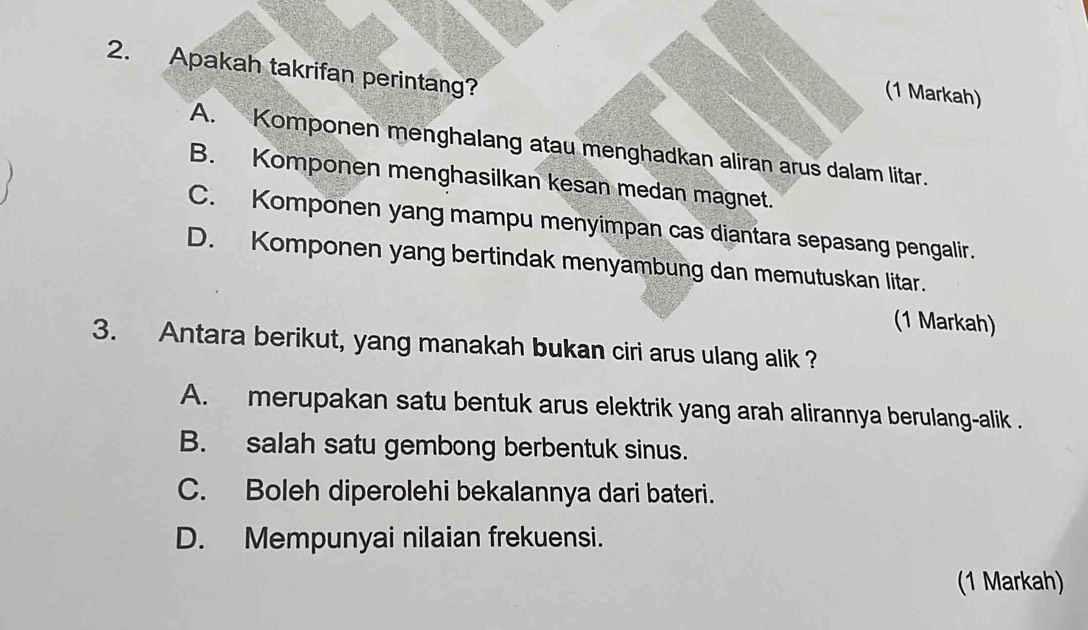 Apakah takrifan perintang?
(1 Markah)
A. Komponen menghalang atau menghadkan aliran arus dalam litar.
B. Komponen menghasilkan kesan medan magnet.
C. Komponen yang mampu menyimpan cas diantara sepasang pengalir.
D. Komponen yang bertindak menyambung dan memutuskan litar.
(1 Markah)
3. Antara berikut, yang manakah bukan ciri arus ulang alik ?
A. merupakan satu bentuk arus elektrik yang arah alirannya berulang-alik .
B. salah satu gembong berbentuk sinus.
C. Boleh diperolehi bekalannya dari bateri.
D. Mempunyai nilaian frekuensi.
(1 Markah)