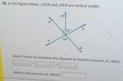 In the figure below. ∠ OLN and ∠ PLR are vertical angles.
Select values to complete the equation to find the measure of ∠ MLO.
□ +□ =□
What is the measure of ∠ MLO □