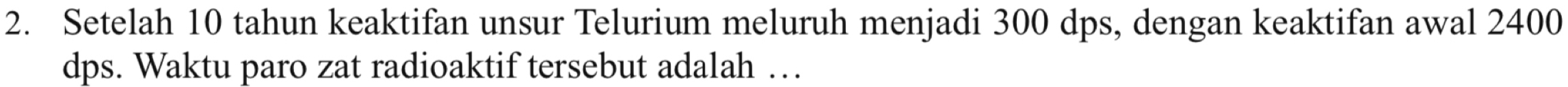 Setelah 10 tahun keaktifan unsur Telurium meluruh menjadi 300 dps, dengan keaktifan awal 2400
dps. Waktu paro zat radioaktif tersebut adalah …