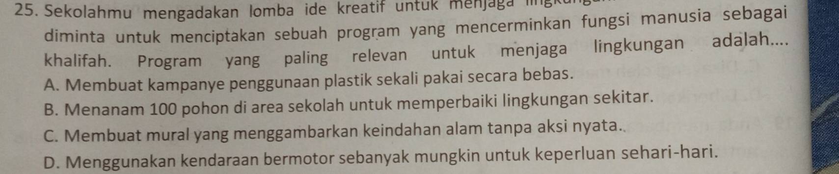 Sekolahmu mengadakan lomba ide kreatif untuk menjaga '''' 8
diminta untuk menciptakan sebuah program yang mencerminkan fungsi manusia sebagai
khalifah. Program yang paling relevan untuk menjaga lingkungan adalah....
A. Membuat kampanye penggunaan plastik sekali pakai secara bebas.
B. Menanam 100 pohon di area sekolah untuk memperbaiki lingkungan sekitar.
C. Membuat mural yang menggambarkan keindahan alam tanpa aksi nyata.
D. Menggunakan kendaraan bermotor sebanyak mungkin untuk keperluan sehari-hari.