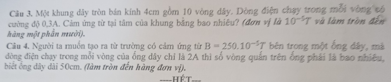 Một khung dây tròn bán kính 4cm gồm 10 vòng đây. Dồng điện chạy 1
cường độ 0, 3A. Cảm ứng từ tại tâm của khung bằng bao nhiêu? (đơn vị là 10^(-5)T và làm tròn đến 
hàng một phần mười). 
Câu 4. Người ta muồn tạo ra từ trường có cảm ứng từ B=250.10^(-5)T bên tronz 
đòng điện chạy trong mỗi vòng của ống dây chỉ là 2A thì số vòng quần trên ống phải là bao nhiê 
biết ổng dây dài 50cm. (làm tròn đến hàng đơn vị). 
hét