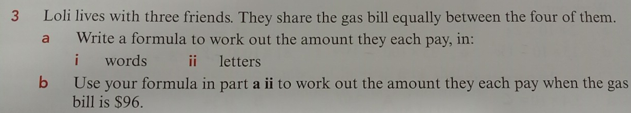 Loli lives with three friends. They share the gas bill equally between the four of them. 
a Write a formula to work out the amount they each pay, in: 
i words ⅱ letters 
b Use your formula in part ai to work out the amount they each pay when the gas 
bill is $96.