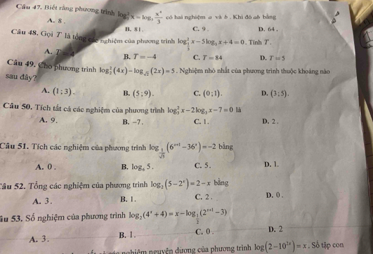 Câu 47, Biết rằng phương trình log _3^(2x=log _3) x^4/3  có hai nghiệm g và ô , Khi đó gộ bằng
A. 8 . B. 81. C. 9 , D. 64 .
Câu 48. Gọi T là tổng các nghiệm của phương trình log _ 1/3 ^2x-5log _3x+4=0. Tinh T.
A. T=4 B. T=-4 C. T=84 D. T=5
Câu 49. Cho phương trình log _2^(2(4x)-log _sqrt(2))(2x)=5. Nghiệm nhỏ nhất của phương trình thuộc khoảng nào
sau đây? C. (0;1). D. (3;5).
A. (1;3). B. (5;9).
Câu 50. Tích tất cả các nghiệm của phương trình log _3^(2x-2log _3)x-7=0 là
A. 9. B. -7 . C. 1. D. 2 .
Câu 51. Tích các nghiệm của phương trình log _ 1/sqrt(5) (6^(x+1)-36^x)=-2 bằng
A. 0 . B. log _65. C. 5. D. 1.
Tâu 52. Tổng các nghiệm của phương trình log _2(5-2^x)=2-x bằng
A. 3 . B. 1 . C. 2 . D. 0 .
ầu 53. Số nghiệm của phương trình log _2(4^x+4)=x-log _ 1/2 (2^(x+1)-3)
A. 3. B. 1 . C. 0 . D. 2
nghiêm nguyên dương của phương trình log (2-10^(2x))=x. Số tập con