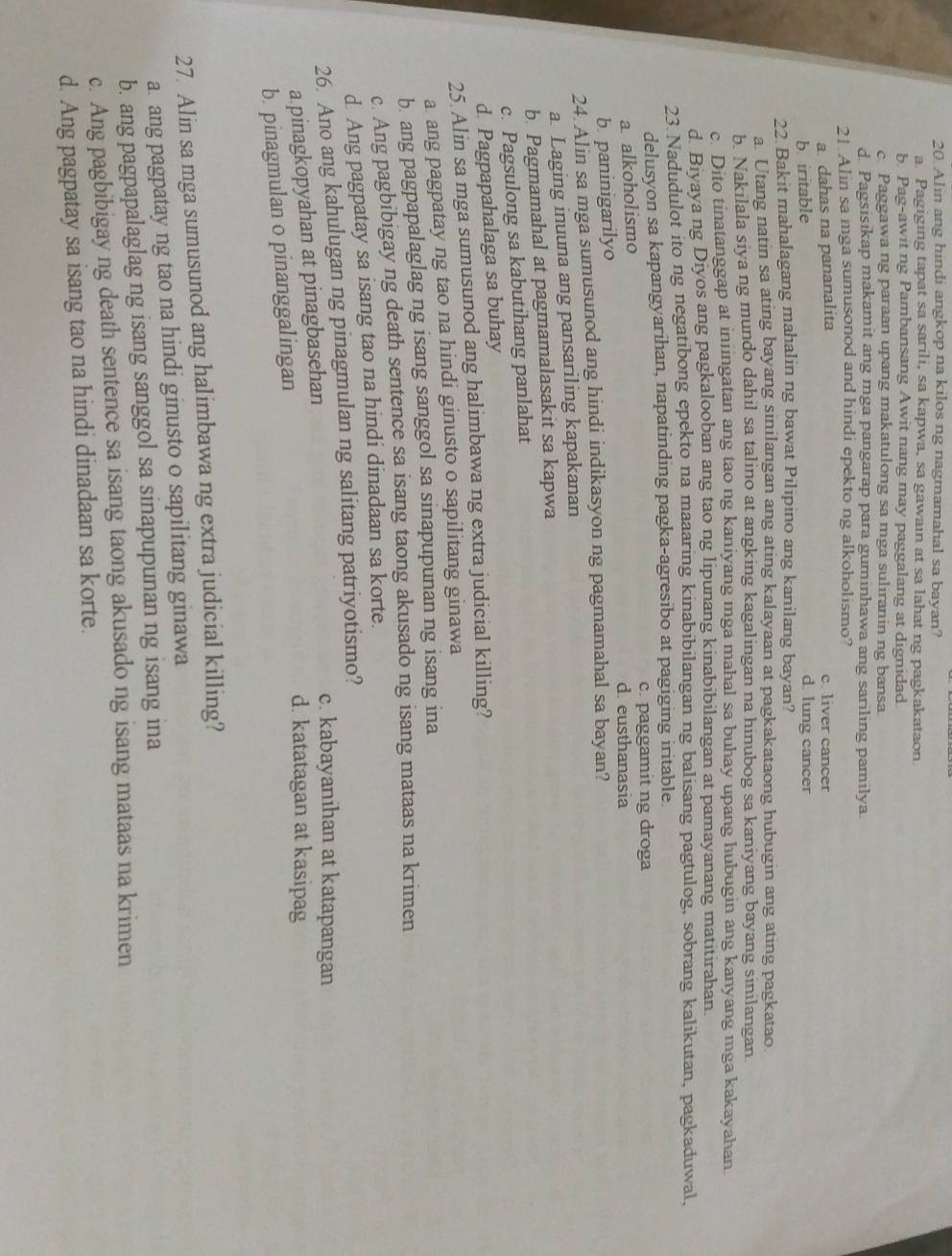 Alin ang hindi angkop na kilos ng nagmamahal sa bayan?
a. Pagiging tapat sa sarili, sa kapwa, sa gawain at sa lahat ng pagkakataon
b Pag-awit ng Pambansang Awit nang may paggalang at dignidad
c. Paggawa ng paraan upang makatulong sa mga suliranin ng bansa.
d. Pagsisikap makamit ang mga pangarap para guminhawa ang sariling pamilya
21 Alin sa mga sumusonod and hindi epekto ng alkoholismo?
a dahas na pananalita c. liver cancer
b iritable d. lung cancer
22 Bakit mahalagang mahalin ng bawat Pilipino ang kanilang bayan?
a. Utang natin sa ating bayang sinilangan ang ating kalayaan at pagkakataong hubugin ang ating pagkatao.
b. Nakılala siya ng mundo dahil sa talino at angking kagalingan na hinubog sa kaniyang bayang sinilangan.
c. Dito tinatanggap at iniingatan ang tao ng kaniyang mga mahal sa buhay upang hubugin ang kanyang mga kakayahan
d. Biyaya ng Diyos ang pagkalooban ang tao ng lipunang kinabibilangan at pamayanang matitirahan.
23. Nadudulot ito ng negatibong epekto na maaaring kinabibilangan ng balisang pagtulog, sobrang kalikutan, pagkaduwal,
delusyon sa kapangyarihan, napatinding pagka-agresibo at pagiging iritable.
c. paggamit ng droga
a alkoholismo
d. eusthanasia
b. paninigarilyo
24. Alin sa mga sumusunod ang hindi indikasyon ng pagmamahal sa bayan?
a. Laging inuuna ang pansariling kapakanan
b. Pagmamahal at pagmamalasakit sa kapwa
c. Pagsulong sa kabutihang panlahat
d. Pagpapahalaga sa buhay
25. Alin sa mga sumusunod ang halimbawa ng extra judicial killing?
a ang pagpatay ng tao na hindi ginusto o sapilitang ginawa
b. ang pagpapalaglag ng isang sanggol sa sinapupunan ng isang ina
c. Ang pagbibigay ng death sentence sa isang taong akusado ng isang mataas na krimen
d. Ang pagpatay sa isang tao na hindi dinadaan sa korte.
26. Ano ang kahulugan ng pinagmulan ng salitang patriyotismo?
c. kabayanihan at katapangan
a pinagkopyahan at pinagbasehan
b. pinagmulan o pinanggalingan
d. katatagan at kasipag
27. Alin sa mga sumusunod ang halimbawa ng extra judicial killing?
a. ang pagpatay ng tao na hindi ginusto o sapilitang ginawa
b. ang pagpapalaglag ng isang sanggol sa sinapupunan ng isang ina
c. Ang pagbibigay ng death sentence sa isang taong akusado ng isang mataas na krimen
d. Ang pagpatay sa isang tao na hindi dinadaan sa korte.