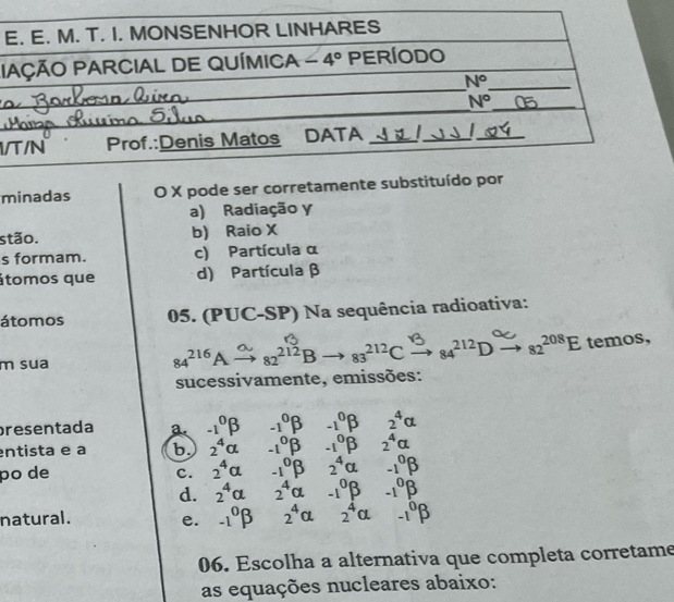 minadas O X pode ser corretamente substituído por
a) Radiação y
stão. b) Raio X
s formam. c) Partícula α
átomos que d) Partícula β
átomos 05. (PUC-SP) Na sequência radioativa:
m sua 84216A  82213B → 83212C  , 84^(212)Dxrightarrow 82^(208)Etemos,
sucessivamente, emissões:
presentada a. -1^0beta -1^0beta -1^0beta 2^4alpha
entista e a b. 2^4alpha -1°beta -1°beta 2^4alpha
po de 2^4alpha -1^0beta 2^4alpha -1^0beta
c.
d. 2^4alpha 2^4alpha -1^0beta -1^0beta
natural. e. -1^0beta 2^4alpha 2^4alpha -1^0beta
06. Escolha a alternativa que completa corretame
as equações nucleares abaixo: