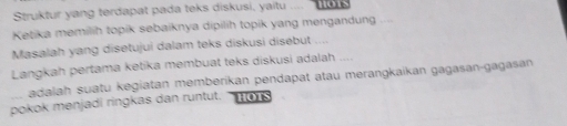 Struktur yang terdapat pada teks diskusi, yaitu .... 
Ketika memilih topik sebaiknya dipilih topik yang mengandung 
Masalah yang disetujui dalam teks diskusi disebut .... 
Langkah pertama ketika membuat teks diskusi adalah … 
adalah suatu kegiatan memberikan pendapat atau merangkaikan gagasan-gagasan 
pokok menjadi ringkas dan runtut. HOTS