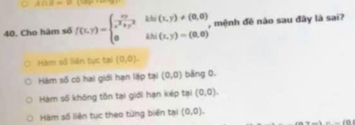 A∩ B=varnothing
40. Cho hàm số f(x,y)=beginarrayl  xy/x^2+y^2 thi(1,y)!= (0,0) 0khi(1,y)=(0,0)endarray. , mệnh đề nào sau đây là sai?
Hàm số liên tục tại (0,0).
Hàm số có hai giới hạn lặp tại (0,0) băng 0.
Hàm số không tồn tại giới hạn kép tại (0,0).
Hàm số liên tục theo từng biển tại (0,0).
_ = 0,0