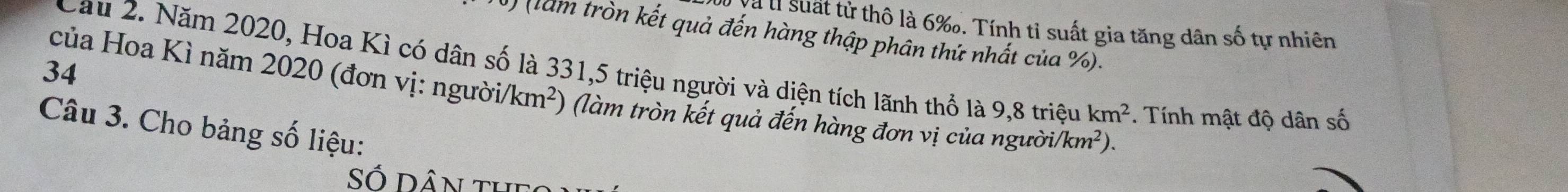 Và lị suất tử thô là 6 ‰. Tính tỉ suất gia tăng dân số tự nhiên 
) (làm tròn kết quả đến hàng thập phân thứ nhất của %). 
34 Cau 2. Năm 2020, Hoa Kì có dân số là 331, 5 triệu người và diện tích lãnh thổ là 9,8 triệu km^2 *. Tính mật độ dân số 
của Hoa Kì năm 2020 (đơn vị: người /km^2) (làm tròn kết quả đến hàng đơn vị của người/ /km^2). 
Câu 3. Cho bảng số liệu: 
Số Dân the