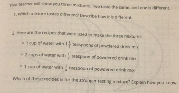 Your teacher will show you three mixtures. Two taste the same, and one is different. 
1. Which mixture tastes different? Describe how it is different. 
2. Here are the recipes that were used to make the three mixtures: 
1 cup of water with 1 1/2  teaspoons of powdered drink mix
2 cups of water with  1/2  teaspoon of powdered drink mix
1 cup of water with  1/4  teaspoon of powdered drink mix 
Which of these recipes is for the stronger tasting mixture? Explain how you know.