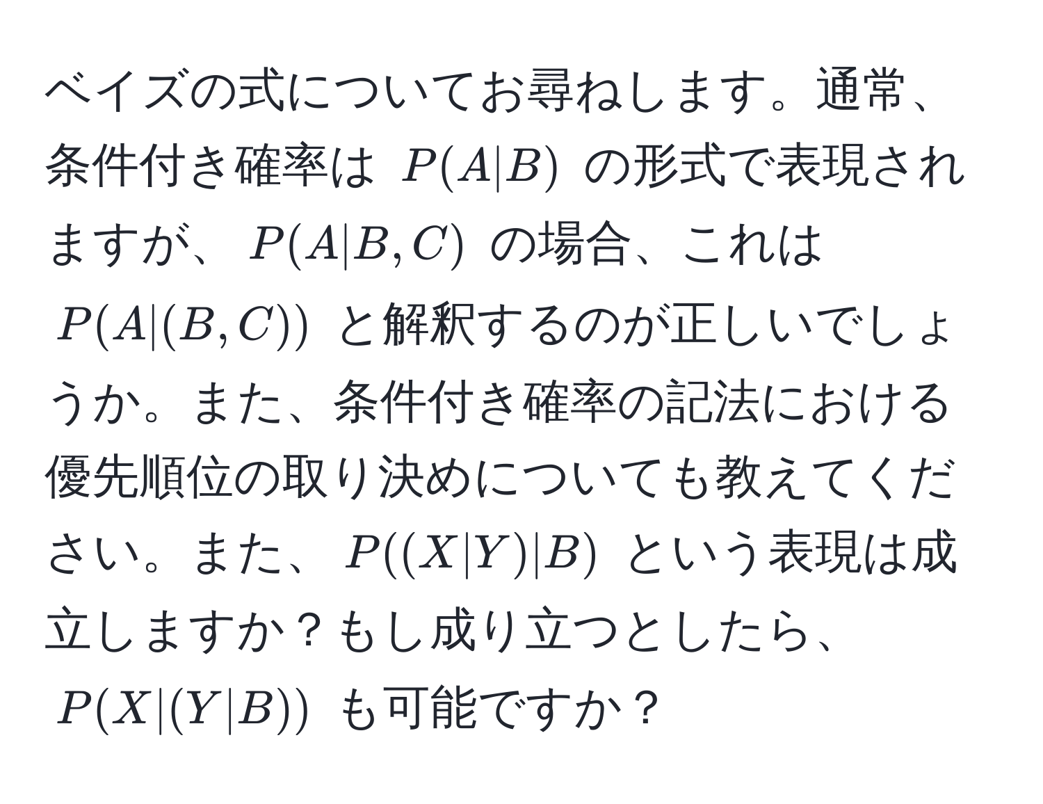 ベイズの式についてお尋ねします。通常、条件付き確率は $P(A|B)$ の形式で表現されますが、$P(A|B,C)$ の場合、これは $P(A|(B,C))$ と解釈するのが正しいでしょうか。また、条件付き確率の記法における優先順位の取り決めについても教えてください。また、$P((X|Y)|B)$ という表現は成立しますか？もし成り立つとしたら、$P(X|(Y|B))$ も可能ですか？