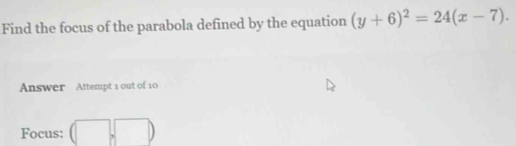 Find the focus of the parabola defined by the equation (y+6)^2=24(x-7). 
Answer Attempt 1 out of 10 
Focus: (□ ,□ )