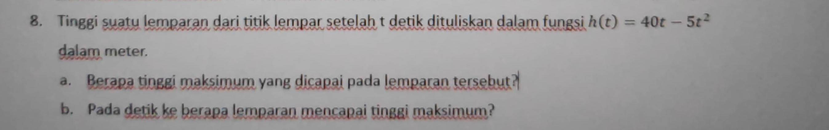 Tinggi suaty lemparan dari titik lempar setelah t detik dituliskan dalam fungsi h(t)=40t-5t^2
dalam meter. 
a. Berapa tinggi maksimum yang dicapai pada lemparan tersebut? 
b. Pada detik ke berapa lemparan mencapai tinggi maksimum?