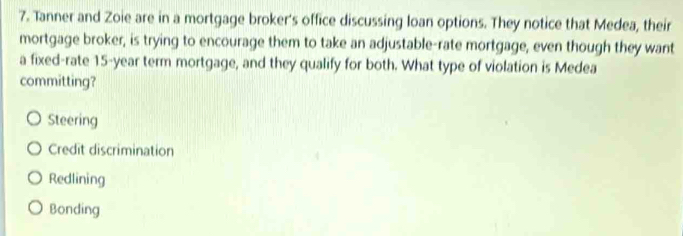 Tanner and Zoie are in a mortgage broker's office discussing loan options. They notice that Medea, their
mortgage broker, is trying to encourage them to take an adjustable-rate mortgage, even though they want
a fixed-rate 15-year term mortgage, and they qualify for both. What type of violation is Medea
committing?
Steering
Credit discrimination
Redlining
Bonding