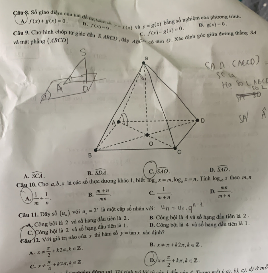 Cât 8. Số giao điểm của hai đổ thị hàm số f(x)=0. y=f(x) và y=g(x) f(x)-g(x)=0.
A f(x)+g(x)=0. B.
bằng số nghiệm của phương trình.
D. g(x)=0.
Câu 9. Cho hình chóp tứ giác đều S.ABCD , đáy ABC' có tâm O. Xác định góc giữa đường thằng SA
C.
và mặt phẳng ( ABCD)
C. widehat SAO. D. widehat SAD.
A. widehat SCA.
B. widehat SDA.
Câu 10. Cho a,b, x là các số thực dương khác 1, biết log _ax=m,log _bx=n. Tính log _abx theo m,n
A. ) 1/m + 1/n .
B.  (m+n)/mn .  1/m+n .  mn/m+n .
C.
D.
Câu 11. Dãy số (u_n) với u_n=2^n là một cấp số nhân với:
A. Công bội là 2 và số hạng đầu tiên là 2 . B. Công bội là 4 và số hạng đầu tiên là 2 .
C. Công bội là 2 và số hạng đầu tiên là 1. D. Công bội là 4 và số hạng đầu tiên là 1 .
Câu 12. Với giá trị nào của x thì hàm số y=tan x xác định?
A. x!=  π /2 +k2π ,k∈ Z.
B. x!= π +k2π ,k∈ Z.
D. x!=  π /2 +kπ ,k∈ Z.
C. x!=  π /4 +k2π ,k∈ Z. chiêm đúng sai Thí sinh trà là
Trong mỗi ý a), b), c), d) ở mồ