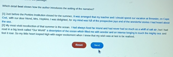 Which detail best shows how the author introduces the setting of the narrative? 
[1] Just before the Perkins Institution closed for the summer, it was arranged that my teacher and I should spend our vacation at Brewster, on Cape 
Cod, with our dear friend, Mrs. Hopkins. I was delighted, for my mind was full of the prospective joys and of the wonderful stories I had heard about 
the sea . 
[2] My most vivid recollection of that summer is the ocean. I had always lived far inland and had never had so much as a whill of salt air; but I had 
read in a big book called 'Our World'' a description of the ocean which filled me with wonder and an intense longing to touch the mighty sea and 
feel it roar. So my little heart leaped high with eager excitement when I knew that my wish was at last to be realized 
Reset Next