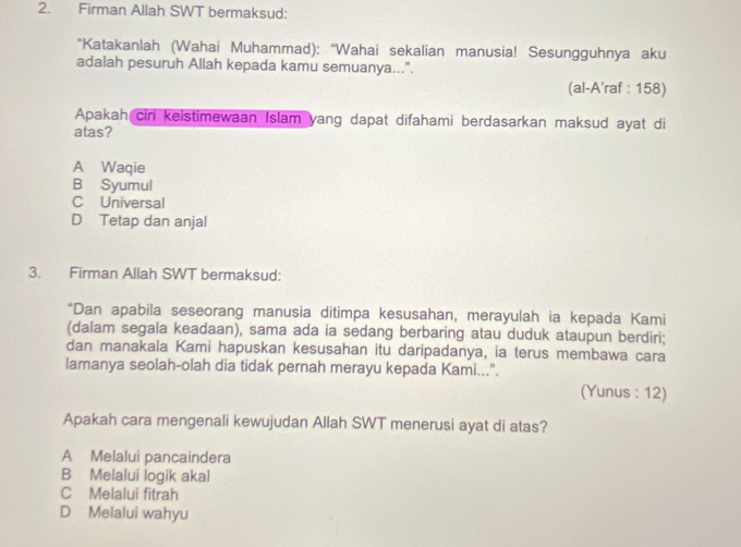 Firman Allah SWT bermaksud:
'Katakanlah (Wahai Muhammad): ''Wahai sekalian manusia! Sesungguhnya aku
adalah pesuruh Allah kepada kamu semuanya...”.
(al-A'raf : 158)
Apakah ciri keistimewaan Islam yang dapat difahami berdasarkan maksud ayat di
atas?
A Waqie
B Syumul
C Universal
D Tetap dan anjal
3. Firman Allah SWT bermaksud:
*Dan apabila seseorang manusia ditimpa kesusahan, merayulah ia kepada Kami
(dalam segala keadaan), sama ada ia sedang berbaring atau duduk ataupun berdiri;
dan manakala Kami hapuskan kesusahan itu daripadanya, ia terus membawa cara
lamanya seolah-olah dia tidak pernah merayu kepada Kami...".
(Yunus : 12)
Apakah cara mengenali kewujudan Allah SWT menerusi ayat di atas?
A Melalui pancaindera
B Melalui logik akal
C Melalui fitrah
D Melalui wahyu