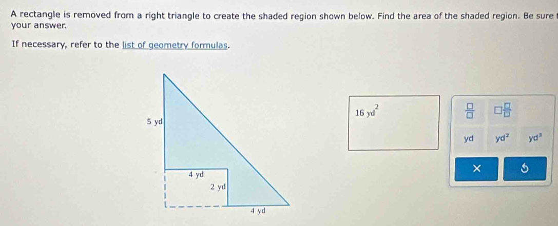 A rectangle is removed from a right triangle to create the shaded region shown below. Find the area of the shaded region. Be sure 
your answer. 
If necessary, refer to the list of geometry formulas.
16yd^2
 □ /□   □  □ /□  
yd yd^2 yd^3
×