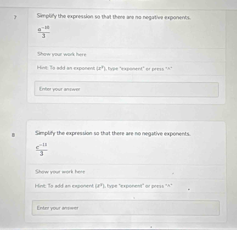 Simplify the expression so that there are no negative exponents.
 (a^(-10))/3 
Show your work here 
Hint: To add an exponent (x^y) , type “exponent” or press “^” 
Enter your answer 
8 Simplify the expression so that there are no negative exponents.
 (c^(-11))/3 
Show your work here 
Hint: To add an exponent (x^y) type “exponent” or press “∧” 
Enter your answer