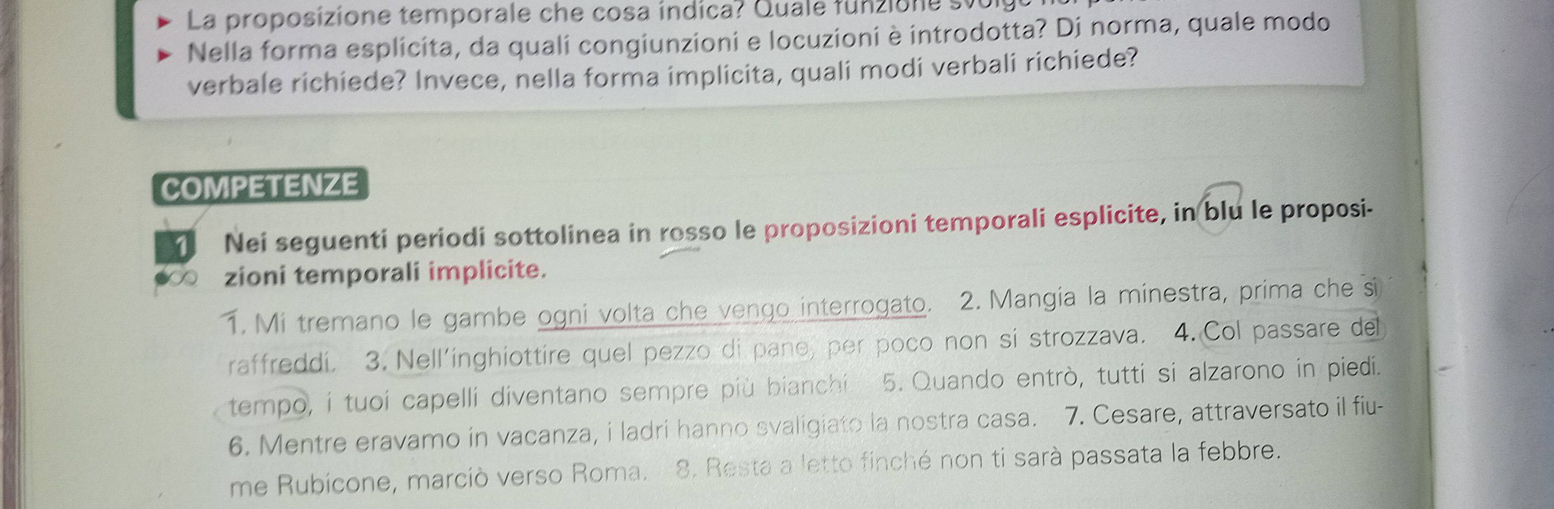 La proposizione temporale che cosa índica? Quale funzione sv 
Nella forma esplicita, da quali congiunzioni e locuzioni è introdotta? Di norma, quale modo 
verbale richiede? Invece, nella forma implicita, quali modi verbali richiede? 
COMPETENZE 
Nei seguenti periodi sottolinea in rosso le proposizioni temporali esplicite, in blu le proposi- 
zioni temporali implicite. 
1. Mi tremano le gambe ogni volta che vengo interrogato. 2. Mangia la minestra, prima che si 
raffreddi. 3. Nell’inghiottire quel pezzo di pano, per poco non si strozzava. 4. Col passare del 
tempo, í tuoi capelli diventano sempre più bianchi 5. Quando entrò, tutti si alzarono in piedi. 
6. Mentre eravamo in vacanza, i ladri hanno svaligiato la nostra casa. 7. Cesare, attraversato il fiu- 
me Rubicone, marciò verso Roma. 8. Resta a letto finché non ti sarà passata la febbre.