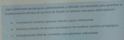 ¿Qué condiciones pedagógicas, administrativas y culturales son necesarias para garantizar la
implementación efectiva de un currículo flexible en sistemas educativos heterogéneos?
a Coordinación docente, apertura cultural y apoyo institucional.
b. Exclusiva inversión en recursos tecnológicos sin modificar prácticas pedagógicas.
c. Estandarización total de contenidos para garantizar uniformidad.