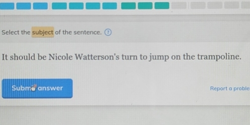 Select the subject of the sentence. 
It should be Nicole Watterson's turn to jump on the trampoline. 
Subm a answer Report a proble