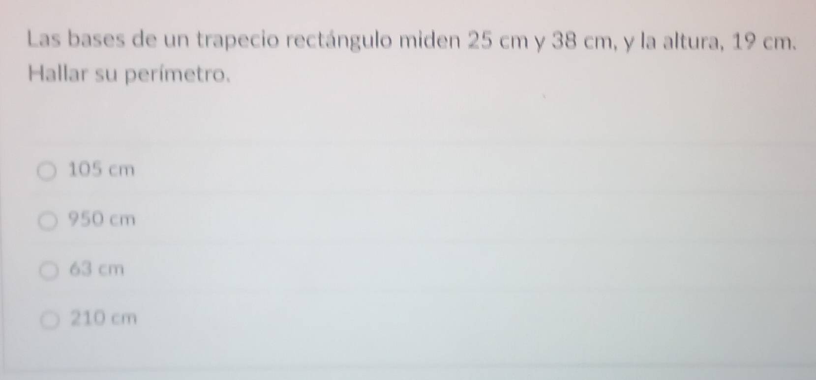 Las bases de un trapecio rectángulo miden 25 cm y 38 cm, y la altura, 19 cm.
Hallar su perímetro.
105 cm
950 cm
63 cm
210 cm