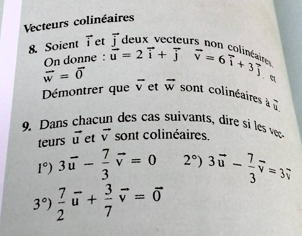 Vecteurs colinéaires 
8. Soient vector i et vector j
s non colinéaires 
On donne : vector u=2vector i+vector j
vector w=vector 0
vector v=6vector i+3vector j. et 
Démontrer que vector V et vector w sont colinéaires à
overline u
9. Dans chacun des cas suivants, dire si les vec- 
teurs vector u et vector V sont colinéaires.
1°) 3vector u- 7/3 vector v=0 2° 
3vector u- 7/3 vector v=3vector v
3°)  7/2 vector u+ 3/7 vector v=vector 0