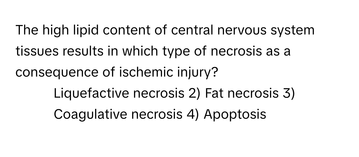 The high lipid content of central nervous system tissues results in which type of necrosis as a consequence of ischemic injury?

1) Liquefactive necrosis 2) Fat necrosis 3) Coagulative necrosis 4) Apoptosis